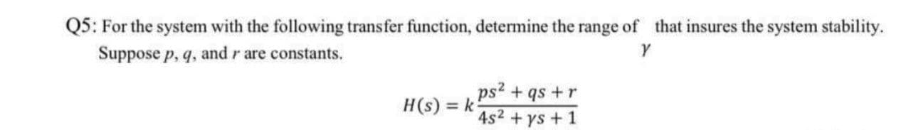 Q5: For the system with the following transfer function, determine the range of that insures the system stability.
Suppose p, q, and r are constants.
ps2 + qs +r
4s2 + ys + 1
H(s) = k
