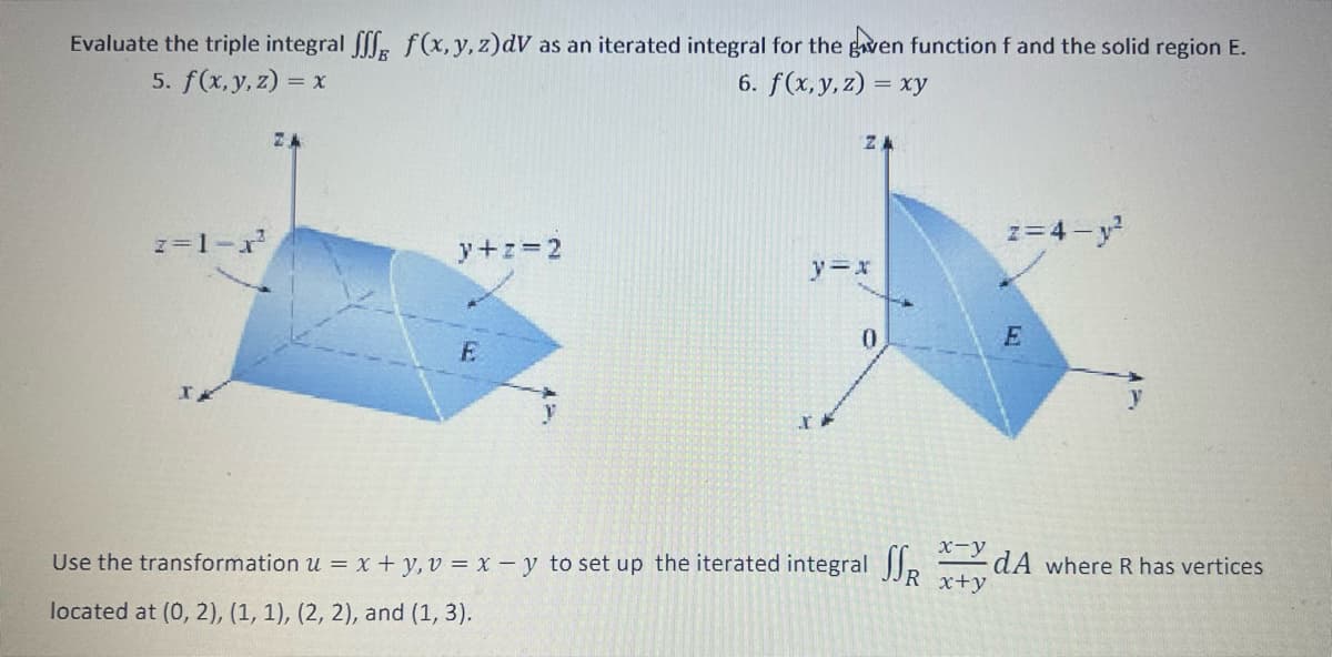 Evaluate the triple integral fff f(x,y, z) dV as an iterated integral for the given function f and the solid region E.
5. f(x, y, z) = x
6. f(x, y,z) = xy
z=1-x²
y+z=2
E
ZA
y=x
IP
0
Use the transformation u = x + y, v=x-y to set up the iterated integral
located at (0, 2), (1, 1), (2, 2), and (1, 3).
x-y
SSR x+y
z=4-y²
E
3
dA where R has vertices