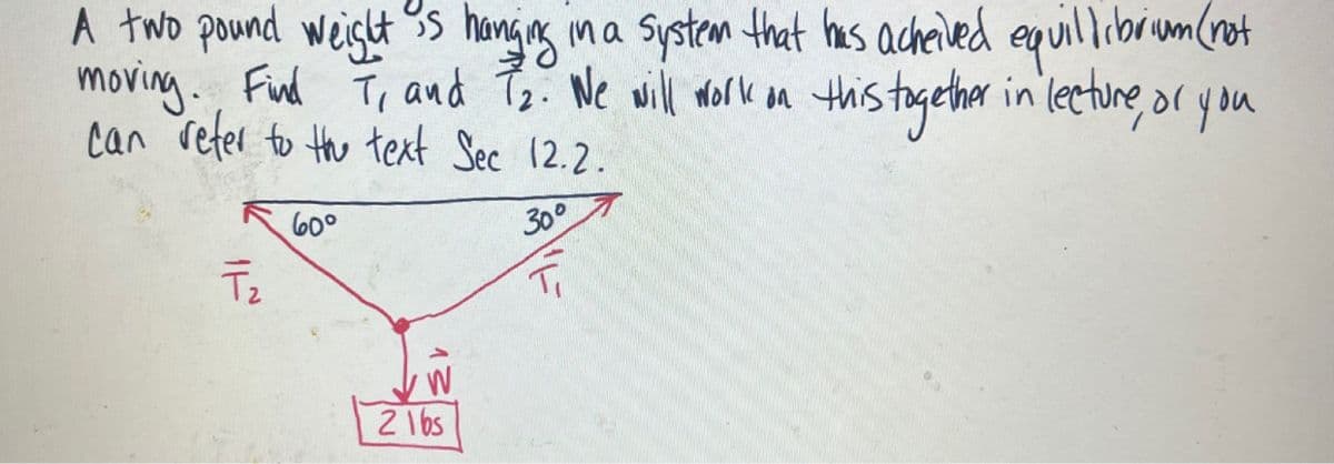 A two pound weight is hanging in a system that has acheived equilibrium (not
moving. Find 7₁ and 7₂. We will work on this together in lecture, or you
can refer to the text Sec 12.2.
30°
T₂
60°
W
21bs