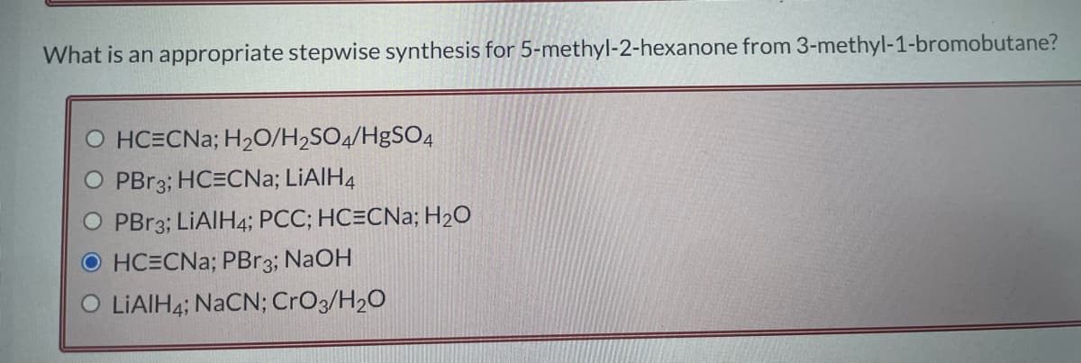 What is an appropriate stepwise synthesis for 5-methyl-2-hexanone from 3-methyl-1-bromobutane?
O HCECNa; H₂O/H₂SO4/HgSO4
O PBr3; HCECNa; LiAlH4
O PBr3; LiAlH4; PCC; HC=CNa; H₂O
OHCECNa; PBr3; NaOH
LIAIH4; NaCN; CrO3/H₂O