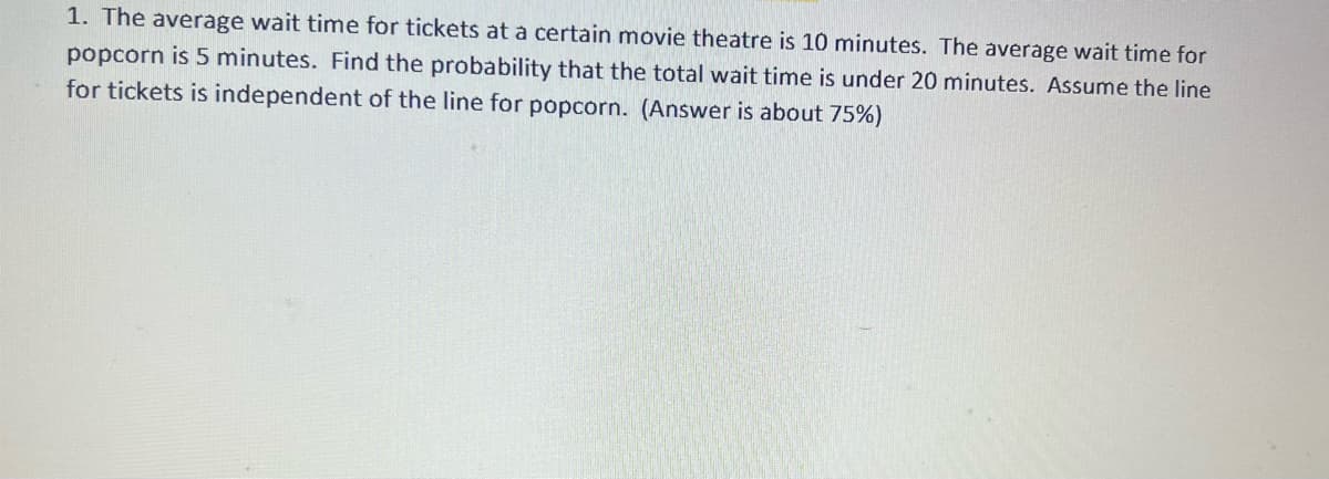1. The average wait time for tickets at a certain movie theatre is 10 minutes. The average wait time for
popcorn is 5 minutes. Find the probability that the total wait time is under 20 minutes. Assume the line
for tickets is independent of the line for popcorn. (Answer is about 75%)
