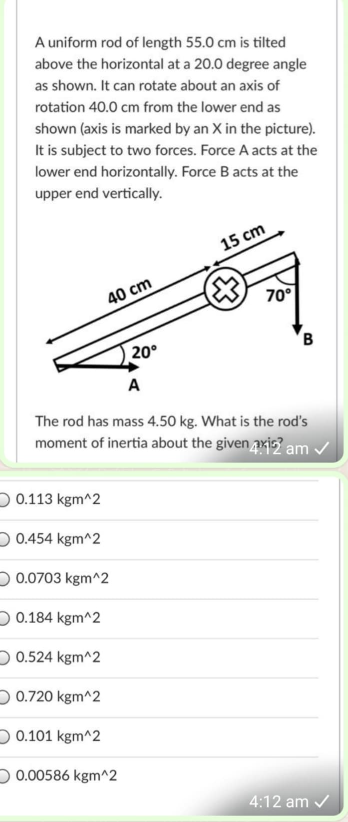 A uniform rod of length 55.0 cm is tilted
above the horizontal at a 20.0 degree angle
as shown. It can rotate about an axis of
rotation 40.0 cm from the lower end as
shown (axis is marked by an X in the picture).
It is subject to two forces. Force A acts at the
lower end horizontally. Force B acts at the
upper end vertically.
15 cm
40 cm
70°
20°
A
The rod has mass 4.50 kg. What is the rod's
moment of inertia about the given axis? am /
D 0.113 kgm^2
D 0.454 kgm^2
D 0.0703 kgm^2
O 0.184 kgm^2
O 0.524 kgm^2
D 0.720 kgm^2
O 0.101 kgm^2
) 0.00586 kgm^2
4:12 am /
