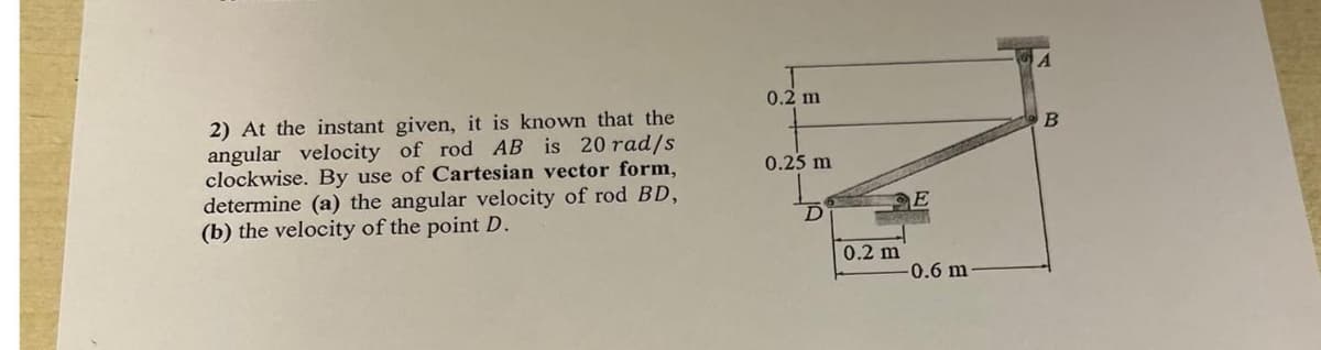 2) At the instant given, it is known that the
angular velocity of rod AB is 20 rad/s
clockwise. By use of Cartesian vector form,
determine (a) the angular velocity of rod BD,
(b) the velocity of the point D.
0.2 m
0.25 m
D
0.2 m
E
-0.6 m
B