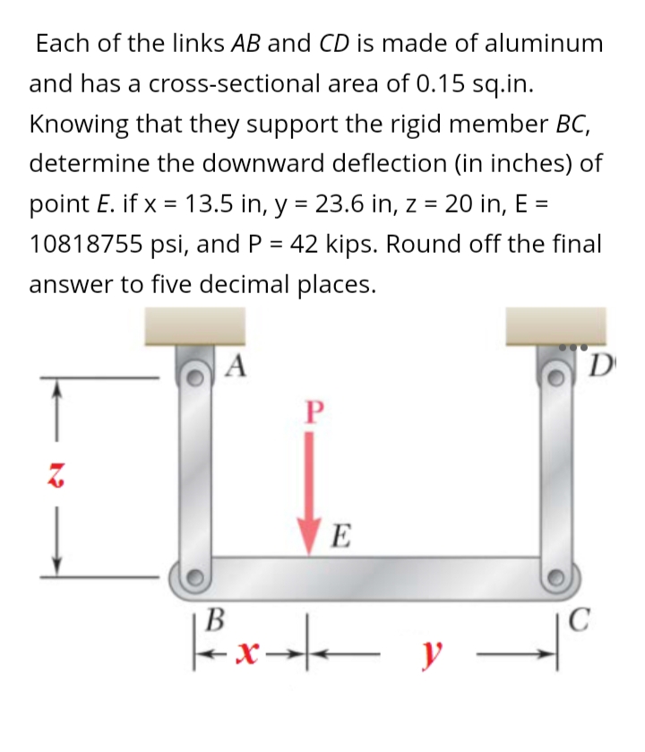 Each of the links AB and CD is made of aluminum
and has a cross-sectional area of 0.15 sq.in.
Knowing that they support the rigid member BC,
determine the downward deflection (in inches) of
point E. if x = 13.5 in, y = 23.6 in, z = 20 in, E =
10818755 psi, and P = 42 kips. Round off the final
answer to five decimal places.
A
D
E
В
|C
