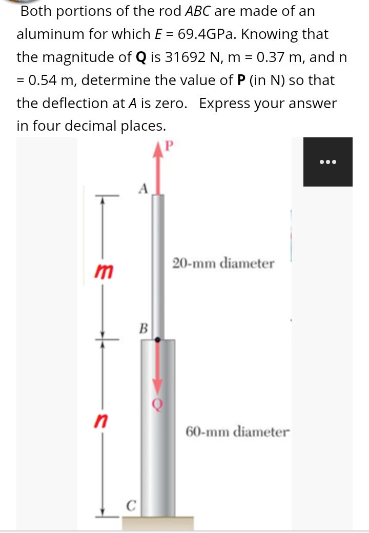 Both portions of the rod ABC are made of an
aluminum for which E = 69.4GPA. Knowing that
the magnitude of Q is 31692 N, m =
0.37 m, and n
= 0.54 m, determine the value of P (in N) so that
the deflection at A is zero. Express your answer
in four decimal places.
...
A
20-mm diameter
B
in
60-mm diameter
