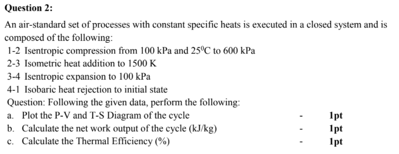 Question 2:
An air-standard set of processes with constant specific heats is executed in a closed system and is
composed of the following:
1-2 Isentropic compression from 100 kPa and 25ºC to 600 kPa
2-3 Isometric heat addition to 1500 K
3-4 Isentropic expansion to 100 kPa
4-1 Isobaric heat rejection to initial state
Question: Following the given data, perform the following:
a. Plot the P-V and T-S Diagram of the cycle
b. Calculate the net work output of the cycle (kJ/kg)
c. Calculate the Thermal Efficiency (%)
1pt
1pt
1pt
