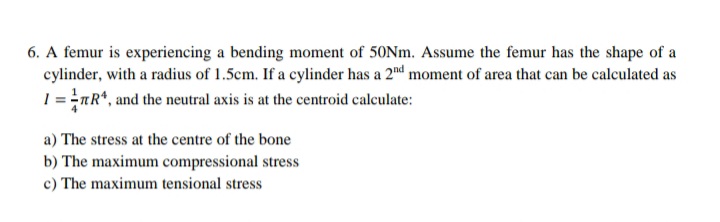 6. A femur is experiencing a bending moment of 50NM. Assume the femur has the shape of a
cylinder, with a radius of 1.5cm. If a cylinder has a 2nd moment of area that can be calculated as
1 = =nR*, and the neutral axis is at the centroid calculate:
a) The stress at the centre of the bone
b) The maximum compressional stress
c) The maximum tensional stress
