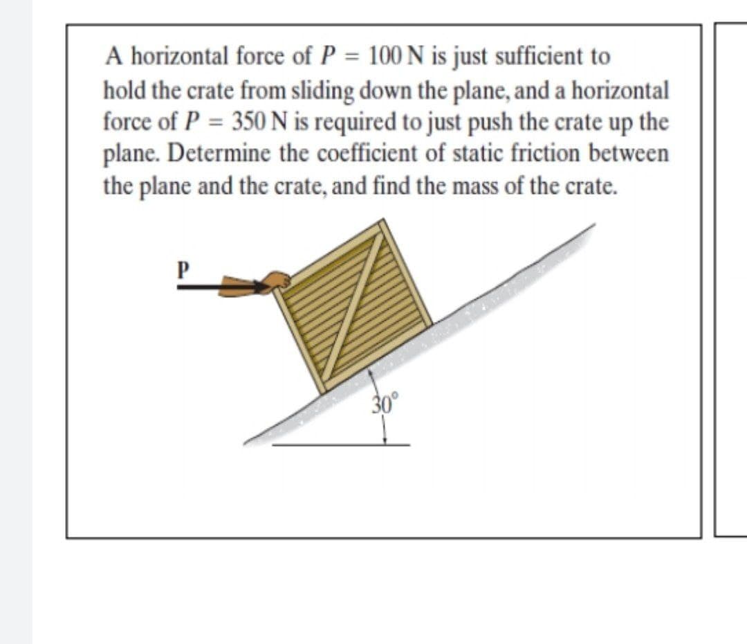 A horizontal force of P = 100 N is just sufficient to
hold the crate from sliding down the plane, and a horizontal
force of P = 350 N is required to just push the crate up the
plane. Determine the coefficient of static friction between
the plane and the crate, and find the mass of the crate.
P
30°
