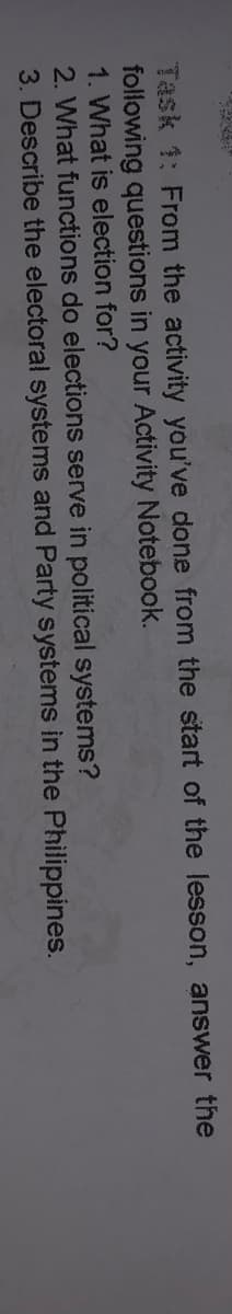 Task 1: From the activity you've done from the start of the lesson, answer the
following questions in your Activity Notebook.
1. What is election for?
2. What functions do elections serve in political systems?
3. Describe the electoral systems and Party systems in the Philippines.
