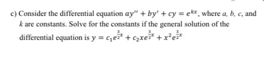 c) Consider the differential equation ay" + by' + cy = ekx, where a, b, c, and
k are constants. Solve for the constants if the general solution of the
differential equation is y = c,e* + c,xe* + x²e*
