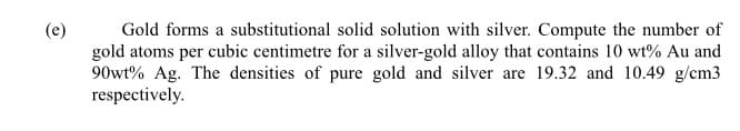 Gold forms a substitutional solid solution with silver. Compute the number of
gold atoms per cubic centimetre for a silver-gold alloy that contains 10 wt% Au and
90wt% Ag. The densities of pure gold and silver are 19.32 and 10.49 g/cm3
respectively.
