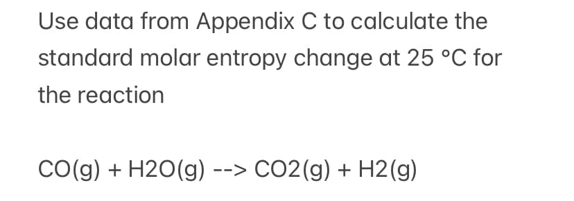 Use data from Appendix C to calculate the
standard molar entropy change at 25 °C for
the reaction
CO(g) + H2O(g) --> CO2(g) + H2(g)
