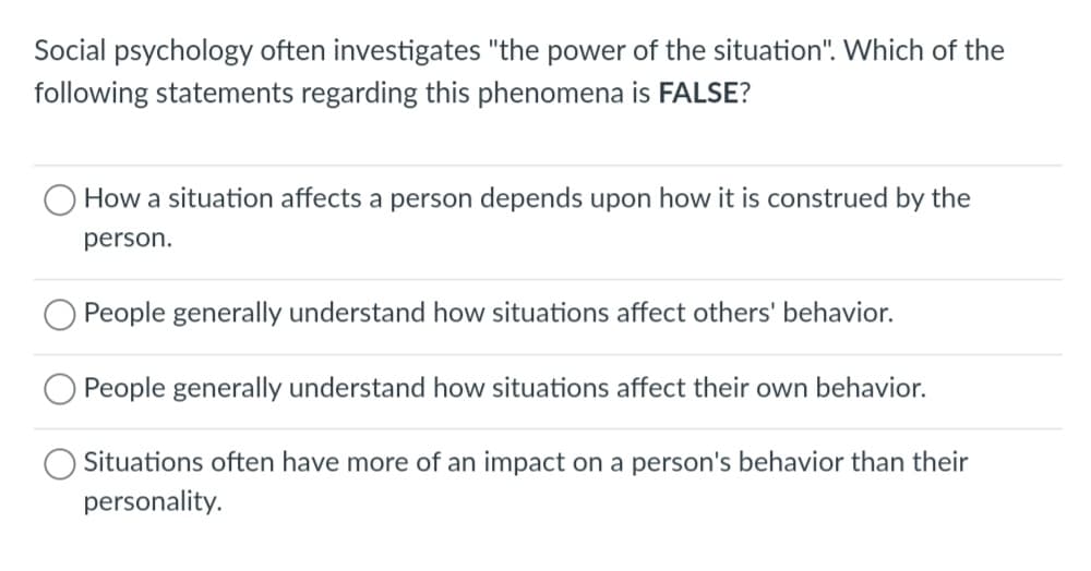 Social psychology often investigates "the power of the situation". Which of the
following statements regarding this phenomena is FALSE?
How a situation affects a person depends upon how it is construed by the
person.
O People generally understand how situations affect others' behavior.
People generally understand how situations affect their own behavior.
Situations often have more of an impact on a person's behavior than their
personality.