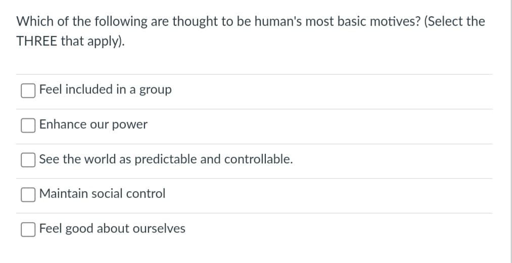 Which of the following are thought to be human's most basic motives? (Select the
THREE that apply).
Feel included in a group
Enhance our power
See the world as predictable and controllable.
Maintain social control
Feel good about ourselves