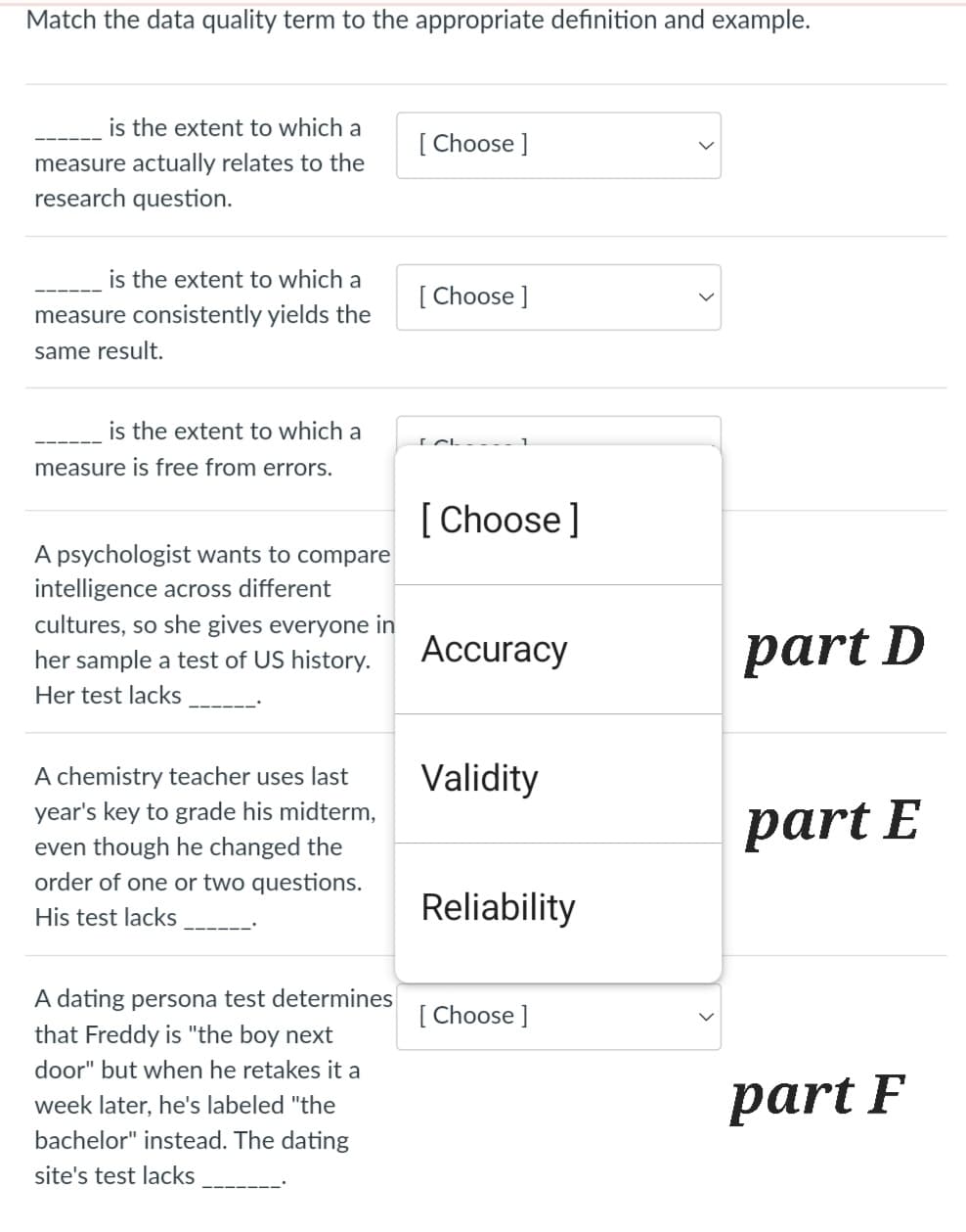 Match the data quality term to the appropriate definition and example.
is the extent to which a
measure actually relates to the
research question.
is the extent to which a
measure consistently yields the
same result.
is the extent to which a
measure is free from errors.
A psychologist wants to compare
intelligence across different
cultures, so she gives everyone in
her sample a test of US history.
Her test lacks
A chemistry teacher uses last
year's key to grade his midterm,
even though he changed the
order of one or two questions.
His test lacks
A dating persona test determines
that Freddy is "the boy next
door" but when he retakes it a
week later, he's labeled "the
bachelor" instead. The dating
site's test lacks
[Choose ]
[Choose ]
[Choose ]
Accuracy
Validity
Reliability
[Choose ]
part D
part E
part F