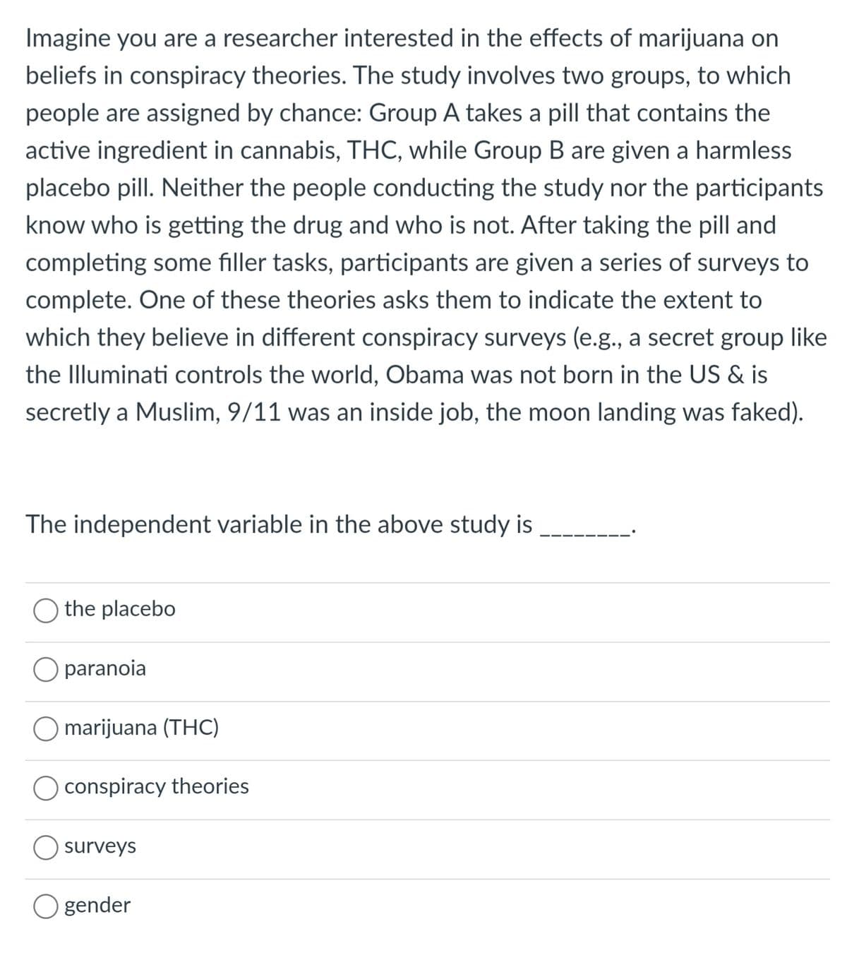 Imagine you are a researcher interested in the effects of marijuana on
beliefs in conspiracy theories. The study involves two groups, to which
people are assigned by chance: Group A takes a pill that contains the
active ingredient in cannabis, THC, while Group B are given a harmless
placebo pill. Neither the people conducting the study nor the participants
know who is getting the drug and who is not. After taking the pill and
completing some filler tasks, participants are given a series of surveys to
complete. One of these theories asks them to indicate the extent to
which they believe in different conspiracy surveys (e.g., a secret group like
the Illuminati controls the world, Obama was not born in the US & is
secretly a Muslim, 9/11 was an inside job, the moon landing was faked).
The independent variable in the above study is
the placebo
O paranoia
O marijuana (THC)
conspiracy theories
surveys
gender