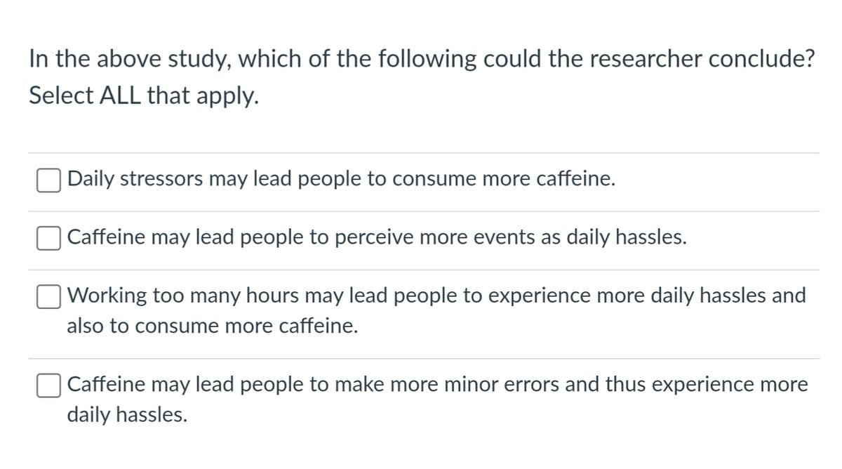 In the above study, which of the following could the researcher conclude?
Select ALL that apply.
Daily stressors may lead people to consume more caffeine.
Caffeine may lead people to perceive more events as daily hassles.
Working too many hours may lead people to experience more daily hassles and
also to consume more caffeine.
Caffeine may lead people to make more minor errors and thus experience more
daily hassles.