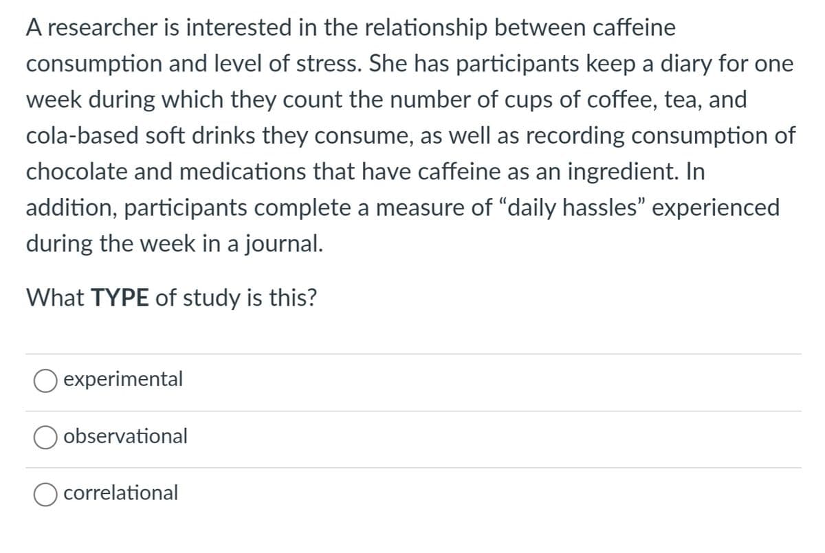 is interested in the relationship between caffeine
A researcher
consumption and level of stress. She has participants keep a diary for one
week during which they count the number of cups of coffee, tea, and
cola-based soft drinks they consume, as well as recording consumption of
chocolate and medications that have caffeine as an ingredient. In
addition, participants complete a measure of "daily hassles" experienced
during the week in a journal.
What TYPE of study is this?
O experimental
observational
correlational