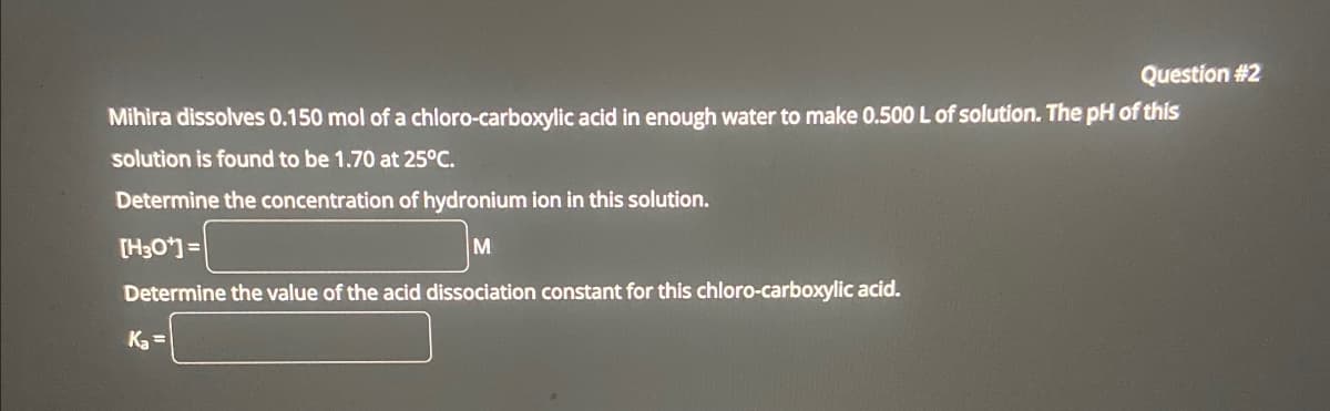 Question #2
Mihira dissolves 0.150 mol of a chloro-carboxylic acid in enough water to make 0.500 L of solution. The pH of this
solution is found to be 1.70 at 25°C.
Determine the concentration of hydronium ion in this solution.
[H3O+]=
M
Determine the value of the acid dissociation constant for this chloro-carboxylic acid.
Ka=
