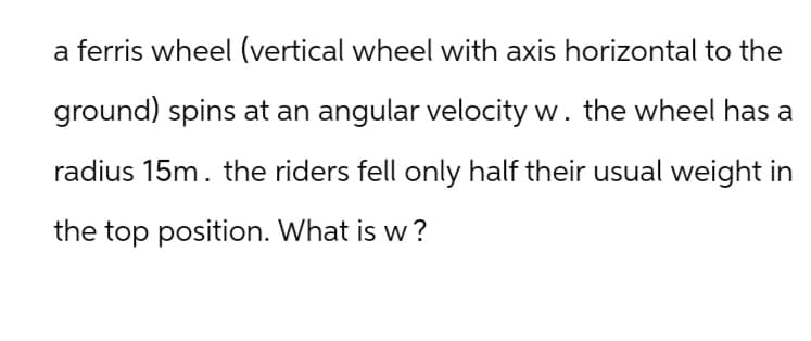 a ferris wheel (vertical wheel with axis horizontal to the
ground) spins at an angular velocity w. the wheel has a
radius 15m. the riders fell only half their usual weight in
the top position. What is w?