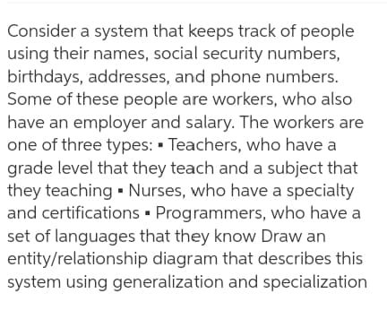Consider a system that keeps track of people
using their names, social security numbers,
birthdays, addresses, and phone numbers.
Some of these people are workers, who also
have an employer and salary. The workers are
one of three types: • Teachers, who have a
grade level that they teach and a subject that
they teaching - Nurses, who have a specialty
and certifications • Programmers, who have a
set of languages that they know Draw an
entity/relationship diagram that describes this
system using generalization and specialization
