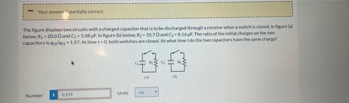 Your answer partially correct.
The figure displays two circuits with a charged capacitor that is to be discharged through a resistor when a switch is closed, In figure (a)
below, R- 20.00 and C- 5.08 uF. In figure (b) below, Ry- 10.70 and C2- 8.16 uF. The ratio of the initlal charges on the two
capacitors is goalg01- 1.57. At time t=0, both switches are closed. At what time t do the two capacitors have the same charge?
(4)
()
Number
0.159
Units
ms
