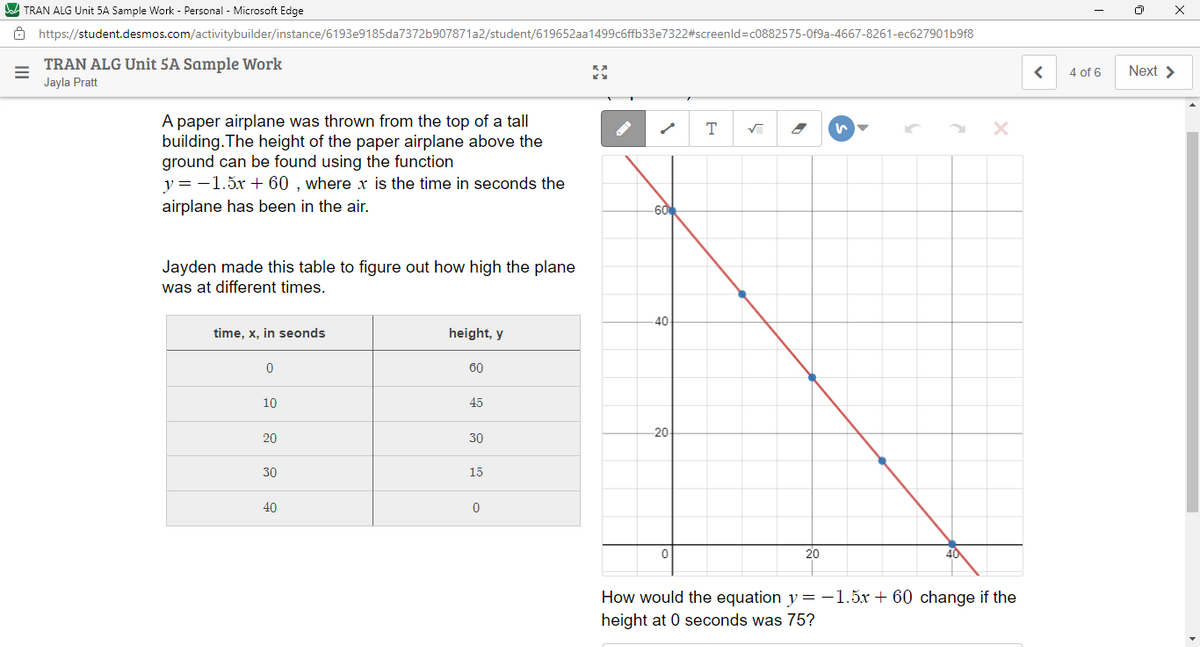 A TRAN ALG Unit 5A Sample Work - Personal - Microsoft Edge
8 https://student.desmos.com/activitybuilder/instance/6193e9185da7372b907871a2/student/619652aa1499c6ffb33e7322#screenld=c0882575-0f9a-4667-8261-ec627901b9f8
TRAN ALG Unit 5A Sample Work
Next >
4 of 6
Jayla Pratt
A paper airplane was thrown from the top of a tall
building. The height of the paper airplane above the
ground can be found using the function
y = -1.5x + 60 , where x is the time in seconds the
T
airplane has been in the air.
60
Jayden made this table to figure out how high the plane
was at different times.
40
time, x, in seonds
height, y
60
10
45
20
20
30
30
15
40
20
40
How would the equation y = -1.5x + 60 change if the
height at 0 seconds was 75?
