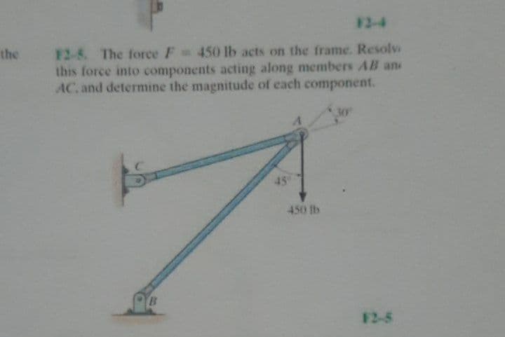 F2-4
F2-8. The force F 450 lb acts on the frame. Resolv
this force into components acting along members AB an
AC. and determine the magnitude of each component.
the
30
45°
450 lb
F2-5
