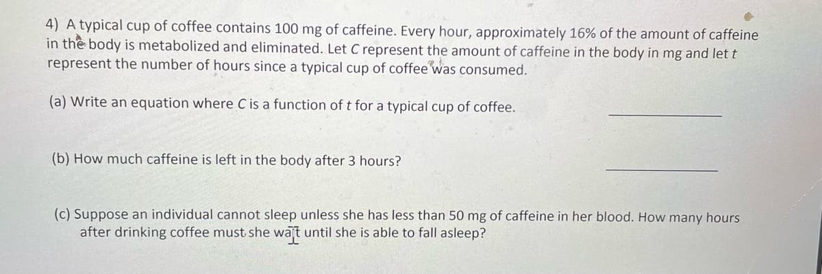 4) A typical cup of coffee contains 100 mg of caffeine. Every hour, approximately 16% of the amount of caffeine
in the body is metabolized and eliminated. Let C represent the amount of caffeine in the body in mg and let t
represent the number of hours since a typical cup of coffee was consumed.
(a) Write an equation where C is a function of t for a typical cup of coffee.
(b) How much caffeine is left in the body after 3 hours?
(c) Suppose an individual cannot sleep unless she has less than 50 mg of caffeine in her blood. How many hours
after drinking coffee must she wajt until she is able to fall asleep?
