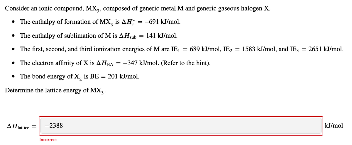Consider an ionic compound, MX,, composed of generic metal M and generic gaseous halogen X.
• The enthalpy of formation of MX, is AH;
= -691 kJ/mol.
• The enthalpy of sublimation of M is AHsub = 141 kJ/mol.
• The first, second, and third ionization energies of M are IE1
= 689 kJ/mol, IE2
= 1583 kJ/mol, and IE3
= 2651 kJ/mol.
• The electron affinity of X is AHEA
= -347 kJ/mol. (Refer to the hint).
• The bond energy of X, is BE = 201 kJ/mol.
Determine the lattice energy of MX3.
AHjattice =
-2388
kJ/mol
Incorrect
