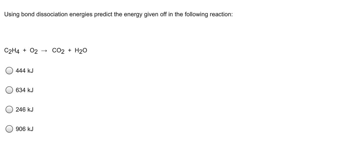 Using bond dissociation energies predict the energy given off in the following reaction:
C2H4 + 02
CO2 + H20
444 kJ
634 kJ
246 kJ
906 kJ
