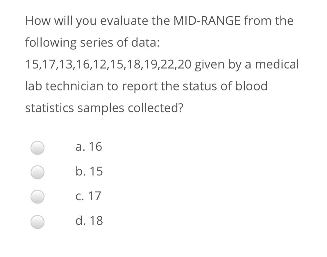 How will you evaluate the MID-RANGE from the
following series of data:
15,17,13,16,12,15,18,19,22,20 given by a medical
lab technician to report the status of blood
statistics samples collected?
a. 16
b. 15
C. 17
d. 18
