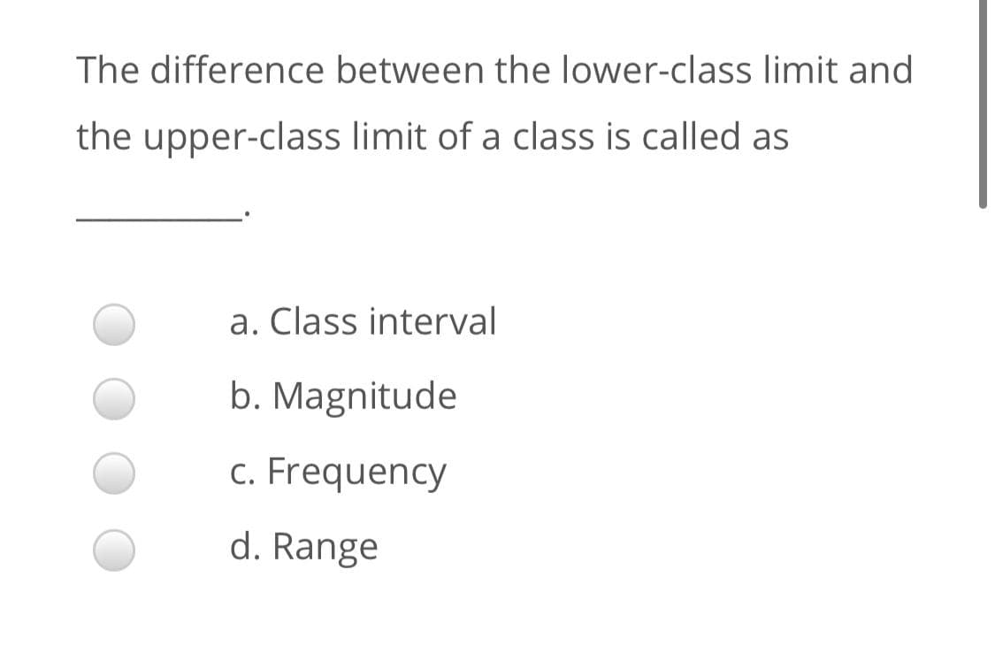 The difference between the lower-class limit and
the upper-class limit of a class is called as
a. Class interval
b. Magnitude
c. Frequency
d. Range
