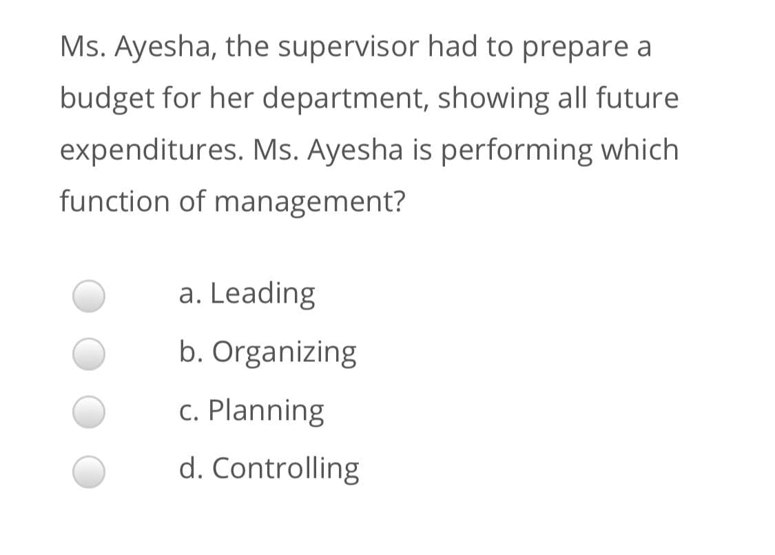 Ms. Ayesha, the supervisor had to prepare a
budget for her department, showing all future
expenditures. Ms. Ayesha is performing which
function of management?
a. Leading
b. Organizing
c. Planning
d. Controlling
