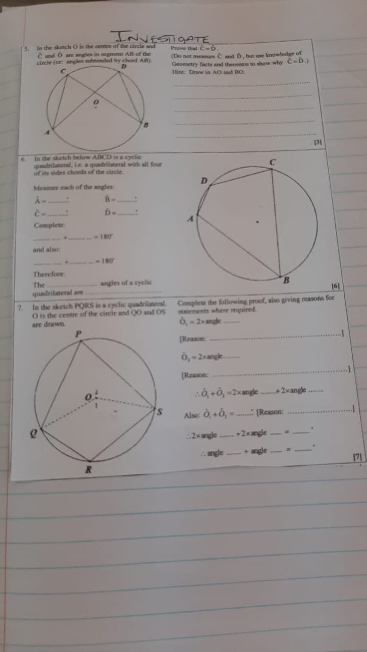 7.
INVESTIGATE
In the sketch O is the centre of the circle and
C and ɓ are angles in segment AB of the
circle (or: angles subtended by chord AB).
D
Prove that C-D.
(Do not measure C and D, but use knowledge of
Geometry facts and theorems to show why C-D.)
Hint: Draw in AO and BO
In the sketch below ABCD is a cyclic
quadrilateral, ie a quadrilateral with all four
of its sides chords of the circle.
Measure each of the angles
A
B-
6-
A
Complete
180
and also:
180
Therefore:
The
angles of a cyclic
131
C
D
B
quadrilateral are
In the sketch PQRS is a cyclic quadrilateral.
O is the centre of the circle and QO and OS
are drawn
Complete the following proof, also giving reasons for
statements where required.
0,-2-angle
[Reason:
161
R
0,-2-angle
[Reason:
..0,+0,-2x angle
+2xangle.
s
Also: Ò,+0,
[Reason:
2x angle
+2xangle
angle
+angle
171