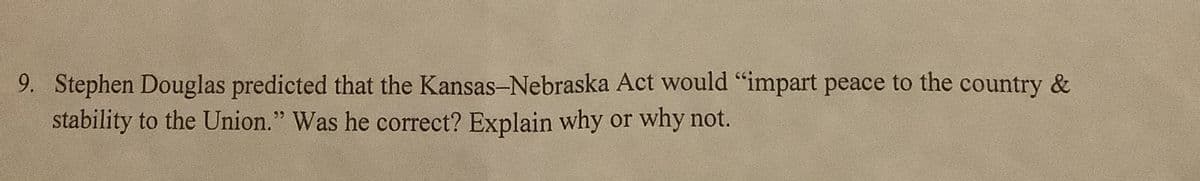 9. Stephen Douglas predicted that the Kansas-Nebraska Act would “impart peace to the country &
stability to the Union." Was he correct? Explain why or why not.
