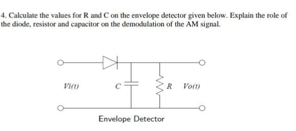 4. Calculate the values for R and C on the envelope detector given below. Explain the role of
the diode, resistor and capacitor on the demodulation of the AM signal.
Vi(t)
www
Envelope Detector
R
Vo(t)
