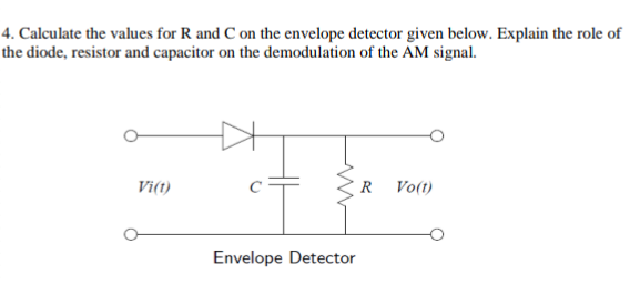4. Calculate the values for R and C on the envelope detector given below. Explain the role of
the diode, resistor and capacitor on the demodulation of the AM signal.
Vi(1)
www
Envelope Detector
R
Vo(t)