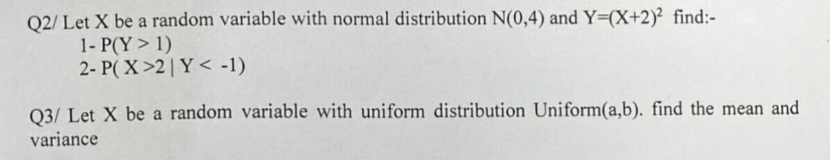 Q2/ Let X be a random variable with normal distribution N(0,4) and Y=(X+2)² find:-
1- P(Y > 1)
2- P(X>2 | Y< -1)
Q3/ Let X be a random variable with uniform distribution Uniform(a,b). find the mean and
variance