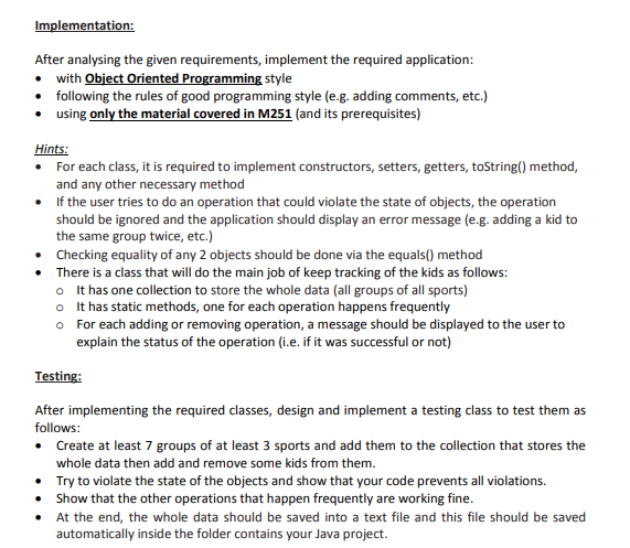 Implementation:
After analysing the given requirements, implement the required application:
• with Object Oriented Programming style
• following the rules of good programming style (e.g. adding comments, etc.)
• using only the material covered in M251 (and its prerequisites)
Hints:
• For each class, it is required to implement constructors, setters, getters, toString() method,
and any other necessary method
• If the user tries to do an operation that could violate the state of objects, the operation
should be ignored and the application should display an error message (e.g. adding a kid to
the same group twice, etc.)
• Checking equality of any 2 objects should be done via the equals() method
• There is a class that will do the main job of keep tracking of the kids as follows:
o It has one collection to store the whole data (all groups of all sports)
o It has static methods, one for each operation happens frequently
o For each adding or removing operation, a message should be displayed to the user to
explain the status of the operation (i.e. if it was successful or not)
Testing:
After implementing the required classes, design and implement a testing class to test them as
follows:
• Create at least 7 groups of at least 3 sports and add them to the collection that stores the
whole data then add and remove some kids from them.
• Try to violate the state of the objects and show that your code prevents all violations.
Show that the other operations that happen frequently are working fine.
• At the end, the whole data should be saved into a text file and this file should be saved
automatically inside the folder contains your Java project.

