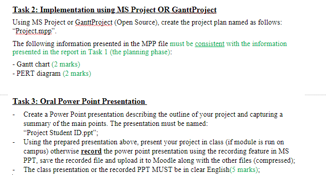 Task 2: Implementation using MS Project OR GanttProject
Using MS Project or GanttProject (Open Source), create the project plan named as follows:
"Project mpp".
The following information presented in the MPP file must be consistent with the information
presented in the report in Task 1 (the planning phase):
- Gantt chart (2 marks)
- PERT diagram (2 marks)
Task 3: Oral Power Point Presentation
- Create a Power Point presentation describing the outline of your project and capturing a
summary of the main points. The presentation must be named:
"Project Student ID.ppt";
Using the prepared presentation above, present your project in class (if module is run on
campus) otherwise record the power point presentation using the recording feature in MS
PPT, save the recorded file and upload it to Moodle along with the other files (compressed);
The class presentation or the recorded PPT MUST be in clear English(5 marks);
