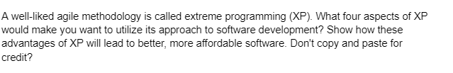 A well-liked agile methodology is called extreme programming (XP). What four aspects of XP
would make you want to utilize its approach to software development? Show how these
advantages of XP will lead to better, more affordable software. Don't copy and paste for
credit?