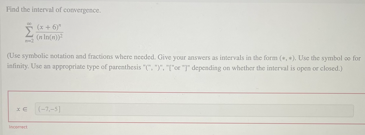 Find the interval of convergence.
00
(x + 6)"
(n In(n))²
n=2
(Use symbolic notation and fractions where needed. Give your answers as intervals in the form (*, *). Use the symbol co for
infinity. Use an appropriate type of parenthesis "(", ")", "["or "]" depending on whether the interval is open or closed.)
x E
(-7,-5]
Incorrect
