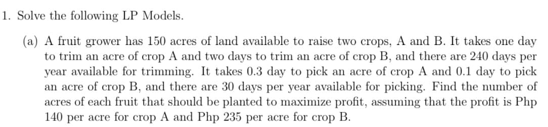 1. Solve the following LP Models.
(a) A fruit grower has 150 acres of land available to raise two crops, A and B. It takes one day
to trim an acre of crop A and two days to trim an acre of crop B, and there are 240 days per
year available for trimming. It takes 0.3 day to pick an acre of crop A and 0.1 day to pick
an acre of crop B, and there are 30 days per year available for picking. Find the number of
acres of each fruit that should be planted to maximize profit, assuming that the profit is Php
140 per acre for crop A and Php 235 per acre for crop B.