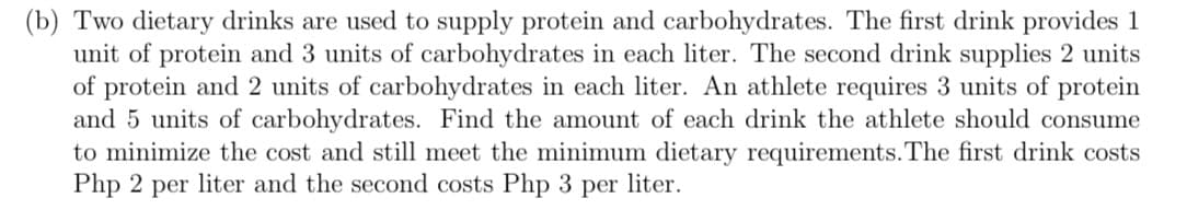 (b) Two dietary drinks are used to supply protein and carbohydrates. The first drink provides 1
unit of protein and 3 units of carbohydrates in each liter. The second drink supplies 2 units
of protein and 2 units of carbohydrates in each liter. An athlete requires 3 units of protein
and 5 units of carbohydrates. Find the amount of each drink the athlete should consume
to minimize the cost and still meet the minimum dietary requirements. The first drink costs
Php 2 per liter and the second costs Php 3 per liter.