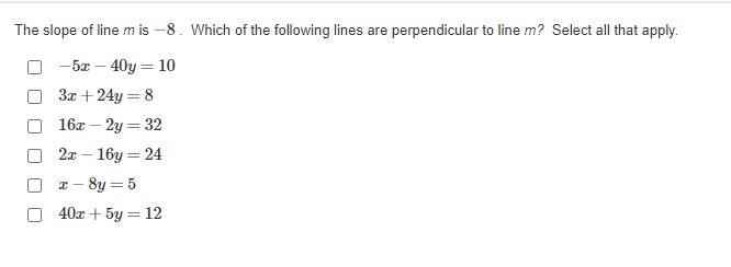 The slope of line m is –8. Which of the following lines are perpendicular to line m? Select all that apply.
-5x – 40y = 10
3x + 24y = 8
16x – 2y = 32
2л — 16у — 24
z - 8y = 5
40x + 5y = 12
