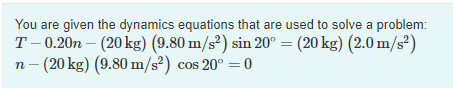 You are given the dynamics equations that are used to solve a problem:
T- 0.20n – (20 kg) (9.80 m/s²) sin 20° = (20 kg) (2.0 m/s²)
n- (20 kg) (9.80 m/s²) cos 20° =0
%3D
