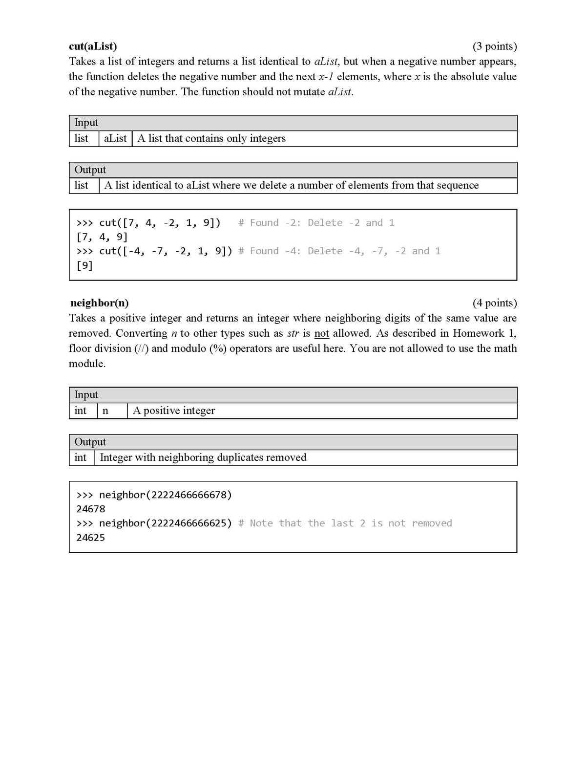 (3 points)
Takes a list of integers and returns a list identical to aList, but when a negative number appears,
cut(aList)
the function deletes the negative number and the next x-1 elements, where x is the absolute value
of the negative number. The function should not mutate aList.
Input
aList A list that contains only integers
list
Output
list
A list identical to aList where we delete a number of elements from that sequence
>>> cut([7, 4, -2, 1, 9])
Found -2: Delete -2 and 1
[7, 4, 9]
>>> cut([-4, -7, -2, 1, 9]) # Found -4: Delete -4, -7, -2 and 1
[9]
(4 points)
Takes a positive integer and returns an integer where neighboring digits of the same value are
removed. Converting n to other types such as str is not allowed. As described in Homework 1,
floor division (//) and modulo (%) operators are useful here. You are not allowed to use the math
neighbor(n)
module.
Input
int
A positive integer
Output
int Integer with neighboring duplicates removed
>>> neighbor(2222466666678)
24678
>>> neighbor(2222466666625) # Note that the last 2 is not removed
24625
