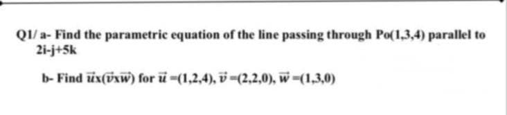 QI/ a- Find the parametric equation of the line passing through Po(1,3,4) parallel to
21-j+5k
b- Find üx(ixw) for u-(1,2,4), v=(2,2,0), w=(1,3,0)
