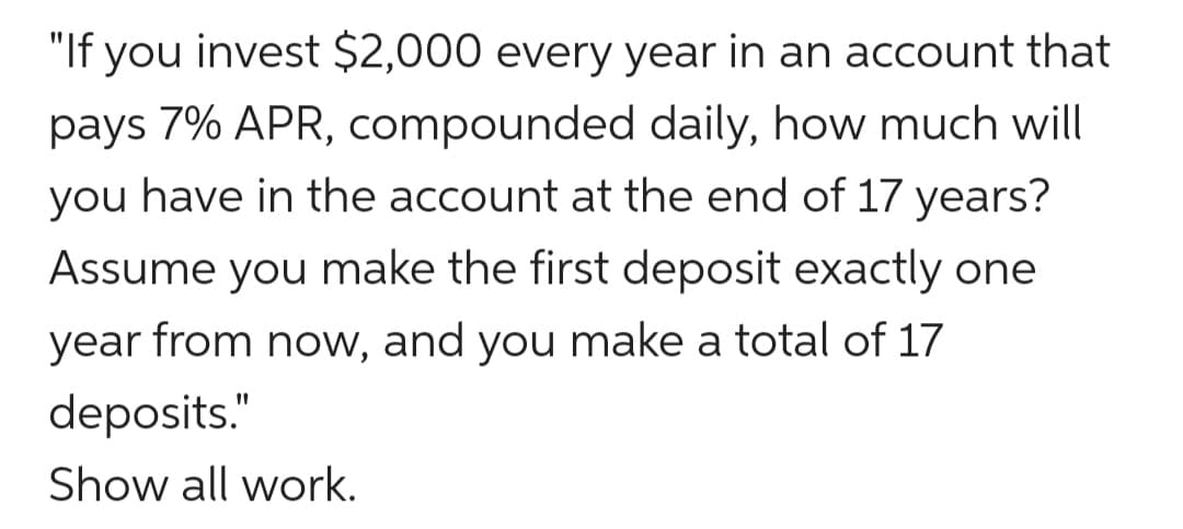"If you invest $2,000 every year in an account that
pays 7% APR, compounded daily, how much will
you have in the account at the end of 17 years?
Assume you make the first deposit exactly one
year from now, and you make a total of 17
deposits."
Show all work.
